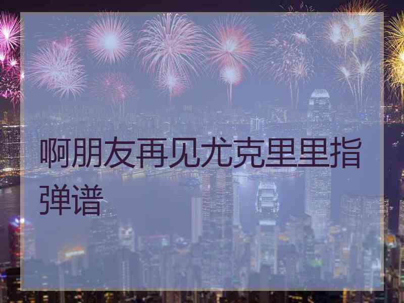 啊朋友再见尤克里里指弹谱