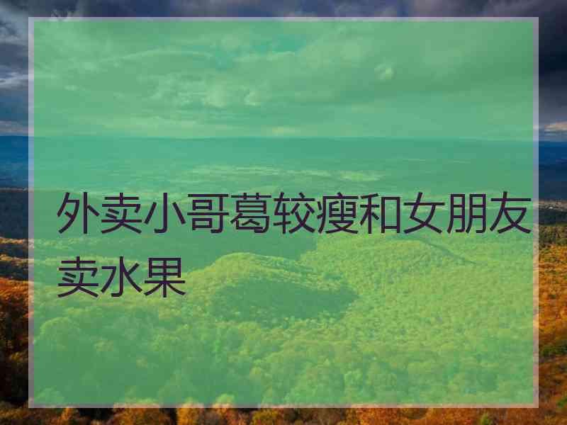 外卖小哥葛较瘦和女朋友卖水果