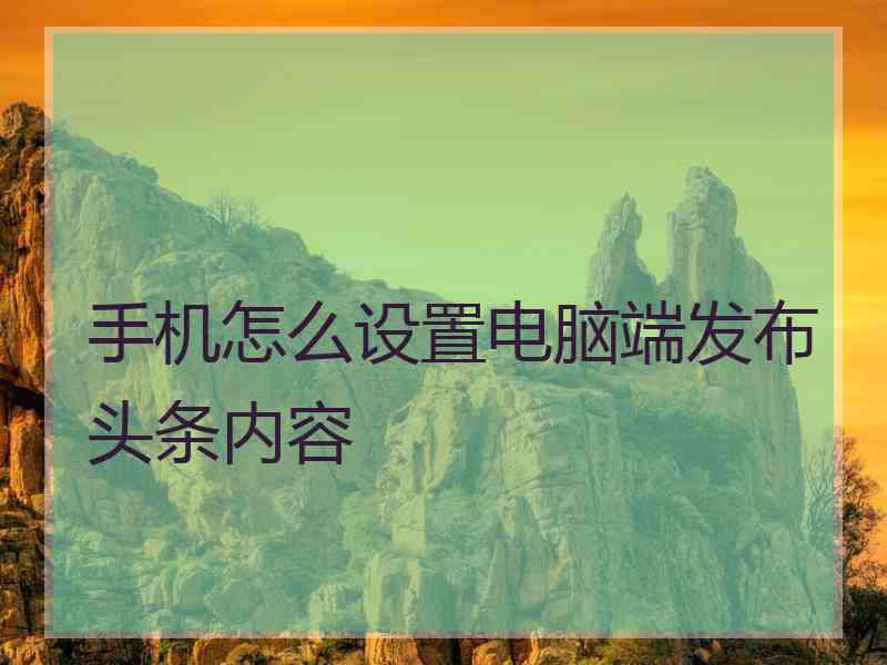 手机怎么设置电脑端发布头条内容